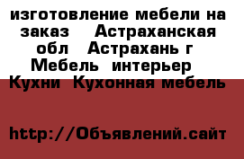 изготовление мебели на заказ  - Астраханская обл., Астрахань г. Мебель, интерьер » Кухни. Кухонная мебель   